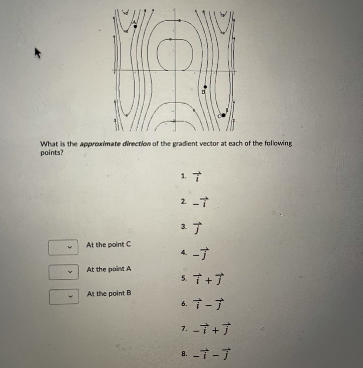 ### Understanding Gradient Vectors in Contour Plots

#### Contour Plot Overview
The provided image displays a contour plot with labeled points A, B, and C. This plot is utilized to understand the concept of gradient vectors in a scalar field.

#### Gradient Vector Directions
Gradient vectors illustrate the direction and rate of the steepest ascent in a scalar field. In a contour plot, these vectors are perpendicular to the contour lines and point towards higher values.

#### Multiple-Choice Questions
Below the contour plot, there are multiple-choice questions aimed at determining the approximate direction of the gradient vector at each of the points A, B, and C. The directions of the gradient vectors are represented by combinations of unit vectors \(\vec{i}\) and \(\vec{j}\):

1. \(\vec{i}\)
2. \(-\vec{i}\)
3. \(\vec{j}\)
4. \(-\vec{j}\)
5. \(\vec{i} + \vec{j}\)
6. \(\vec{i} - \vec{j}\)
7. \(-\vec{i} + \vec{j}\)
8. \(-\vec{i} - \vec{j}\)

#### Dropdown Menu for Selection
Each labeled point on the contour plot (A, B, and C) has an associated dropdown menu where students can select the appropriate direction of the gradient vector:

- **At point C:** [Dropdown menu with options 1 to 8]
- **At point A:** [Dropdown menu with options 1 to 8]
- **At point B:** [Dropdown menu with options 1 to 8]

#### Analyzing the Plot
Students are required to analyze the contour plot and determine the direction of the gradient vector at each point (A, B, C). They should keep in mind that:

- **Gradient vectors** point perpendicularly to contour lines.
- **Direction** of the gradient vectors is towards increasing values of the scalar field.

This task helps reinforce the understanding of gradient vectors, contour plots, and their interrelation in representing scalar fields.