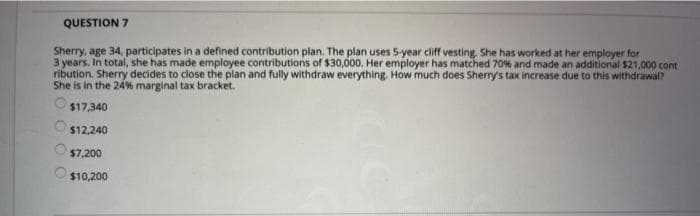 QUESTION 7
Sherry, age 34, participates in a defined contribution plan. The plan uses 5-year cliff vesting. She has worked at her employer for
3 years. In total, she has made employee contributions of $30,000. Her employer has matched 70% and made an additional $21,000 cont
ribution. Sherry decides to close the plan and fully withdraw everything. How much does Sherry's tax increase due to this withdrawal?
She is in the 24% marginal tax bracket.
$17,340
$12,240
$7,200
$10,200
