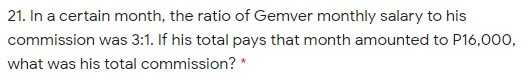 21. In a certain month, the ratio of Gemver monthly salary to his
commission was 3:1. If his total pays that month amounted to P16,000,
what was his total commission? *
