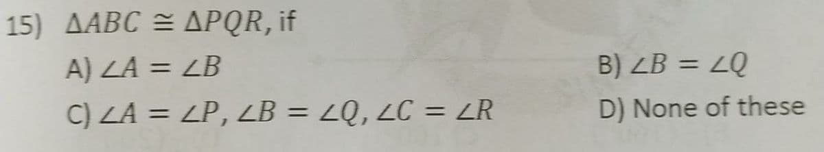 15) AABC = APQR, if
A) LA = LB
B) ZB = LQ
%3D
%3D
C) ZA = ZP, LB = ZQ, LC = ZR
D) None of these
%3D
%3D
