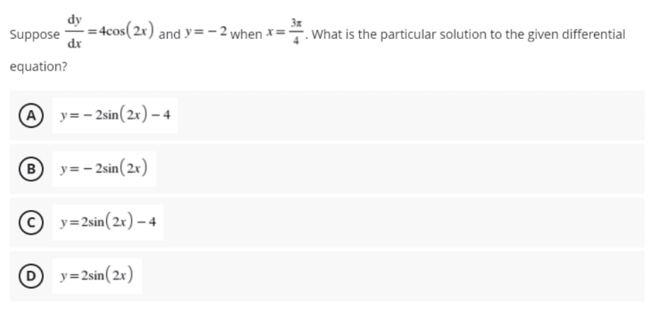 dy
- = 4cos(2r) and y=– 2 when x=-
3x
Suppose
dr
. What is the particular solution to the given differential
equation?
@
y= - 2sin(2x) – 4
By=- 2sin(2x)
© y=2sin(2x) – 4
O y=2sin(2x)
