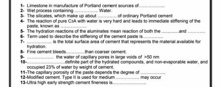 1- Limestone in manufacture of Portland cement sources of..
2- Wet process containing ..
3- The silicates, which make up about. . of ordinary Portland cement
4- The reaction of pure C3A with water is very hard and leads to immediate stiffening of the
paste, known as ..
5- The hydration reactions of the aluminates mean reaction of both the .and
6- Term used to describe the stiffening of the cement paste is. .
7- ..
hydration.
8- Fine cement bleeds. .than coarser cement.
Water.
is the total surface area of cement that represents the material available for
9-
10-.
the water of capillary pores in large voids of >50 nm
..definite part of the hydrated compounds, and non-evaporable water, and
occupied 23% of water by weight of cement.
11-The capillary porosity of the paste depends the degree of .
12-Modified cement. Type Il is used for medium
13-Ultra high early strength cement fineness is..
may occur
