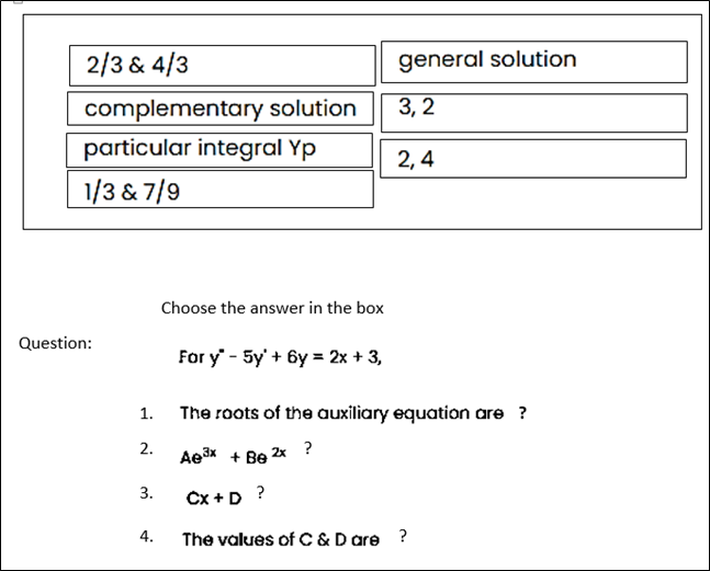 2/3 & 4/3
general solution
complementary solution
3, 2
particular integral Yp
2, 4
1/3 & 7/9
Choose the answer in the box
Question:
For y' - Sy + 6y - 2х + 3,
1.
The roots of the auxiliary equation are ?
2.
Ae3x + Be 2x ?
3.
Cx + D ?
4.
The values of C & D are ?
