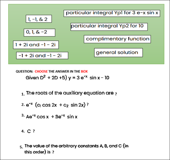 particular integral Ypl for 3 e-x sin x
1, -1, & 2
particular integral Yp2 for 10
0, 1, & -2
complimentary function
1+ 2i and -1 - 2i
general solution
-1 + 2i and -1 - 2i
QUESTION: CHOOSE THE ANSWER IN THE BOX
Given D? + 20D +5) y = 3 e* sin x- 10
The roots of the auxiliary equation are ?
2. e* (c) cos 2x + C2 sin 2x) ?
3. Ae* cos x + Be* sin x
4. С ?
The value of the arbitrary constants A, B, and C (in
this order) is ?
5.
