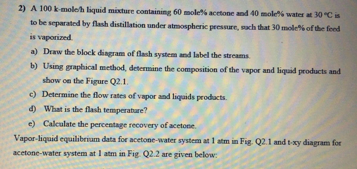 2) A 100 k-mole/h liquid mixture containing 60 mole% acetone and 40 mole% water at 30 °C is
to be separated by flash distillation under atmospheric pressure, such that 30 mole% of the feed
is vaporized.
a) Draw the block diagram of flash system and label the streams.
b) Using graphical method, determine the composition of the vapor and liquid products and
show on the Figure Q2.1.
c) Determine the flow rates of vapor and liquids products.
d) What is the flash temperature?
e) Calculate the percentage recovery of acetone.
Vapor-liquid equilibrium data for acetone-water system at 1 atm in Fig. Q2.1 and t-xy diagram for
acetone-water system at 1 atm in Fig. Q2.2 are given below:
