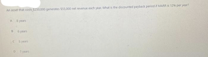 An asset that costs $250,000 generates $55,000 net revenue each year. What is the discounted payback period if MARR is 12% per year?
A 8 years
B 6 years
C
D
5 years