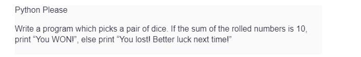 Python Please
Write a program which picks a pair of dice. If the sum of the rolled numbers is 10,
print "You WON!", else print "You lost! Better luck next time!"