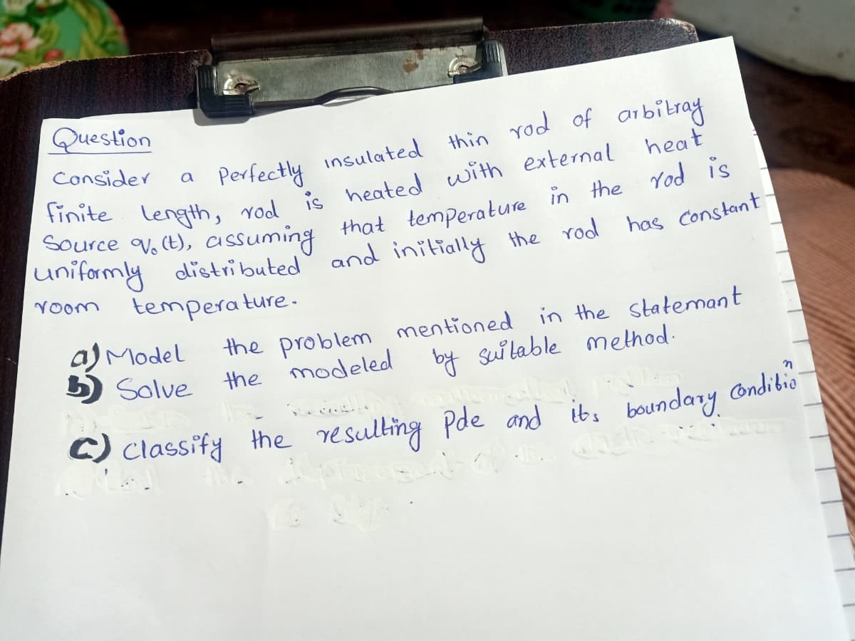 Question
thin rod of arbitray
heat
Consider
Perfectly insulated
a
that temperature in the rod is
the rod
Source V. (t),
uniformly
assuming
distributed
and initially
has Constant
Yoom
temperature.
a) Model
5) Solve
in the statemant
the problem mentioned
the modeled by sui lable method:
C) Classify the resulting
Pde and it, boundary ondibio
