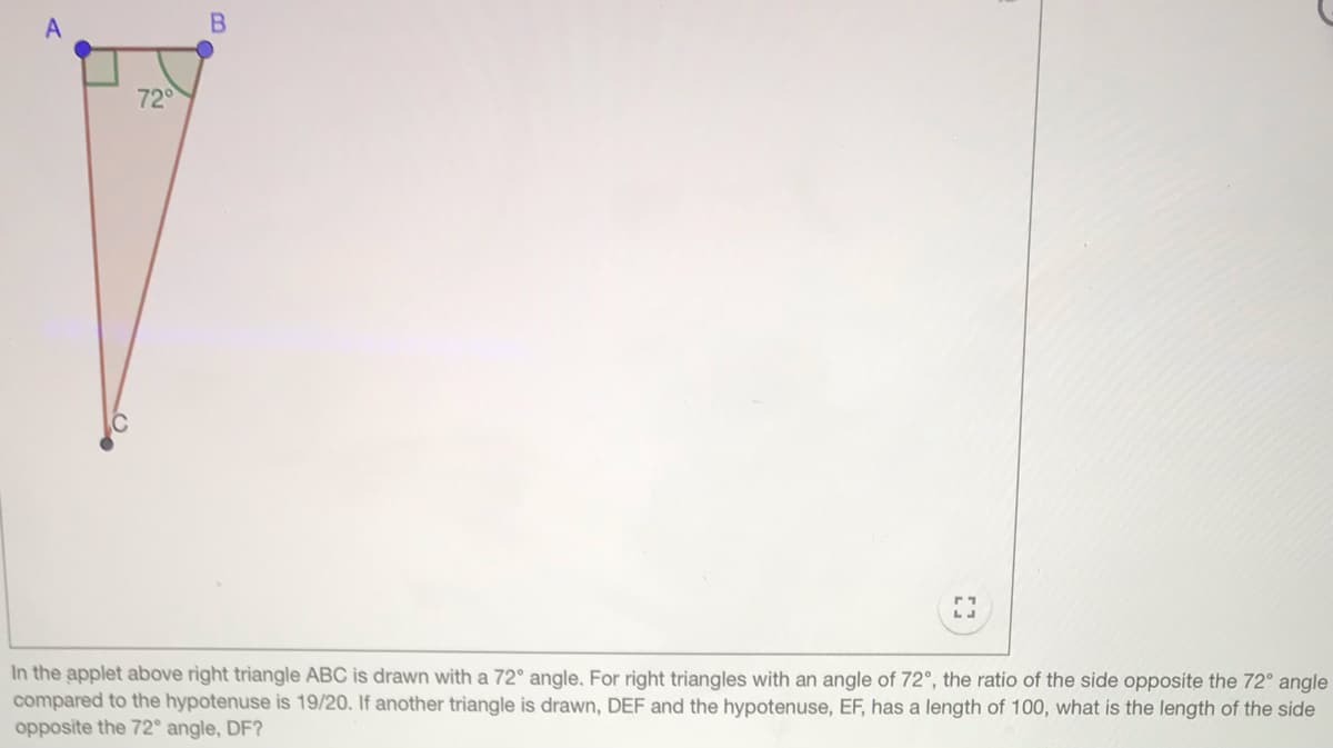 72
In the applet above rìght triangle ABC is drawn with a 72° angle. For right triangles with an angle of 72°, the ratio of the side opposite the 72° angle
compared to the hypotenuse is 19/20. If another triangle is drawn, DEF and the hypotenuse, EF, has a length of 100, what is the length of the side
opposite the 72° angle, DF?
