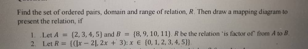 Find the set of ordered pairs, domain and range of relation, R. Then draw a mapping diagram to
present the relation, if
{8, 9, 10, 11}. R be the relation 'is factor of from A to B.
1. Let A =
2. Let R = {(\x - 21, 2x + 3): x € {0, 1, 2, 3, 4, 5}}.
{2, 3, 4, 5} and B
%3D
