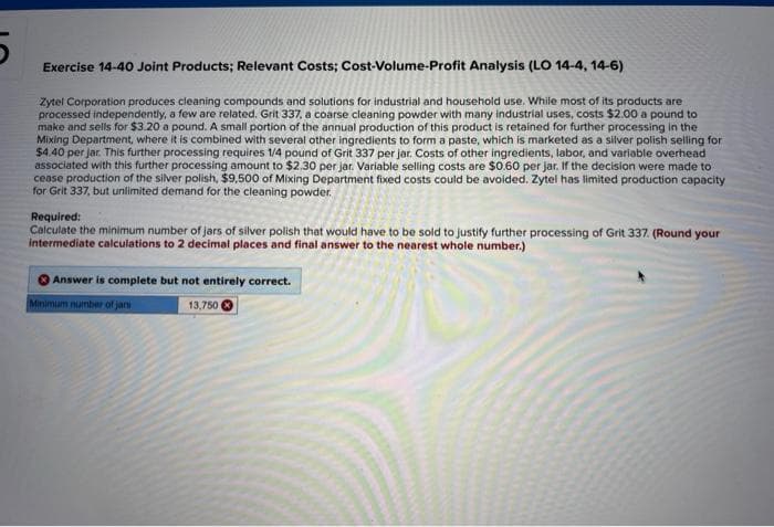 5
Exercise 14-40 Joint Products; Relevant Costs; Cost-Volume-Profit Analysis (LO 14-4, 14-6)
Zytel Corporation produces cleaning compounds and solutions for industrial and household use. While most of its products are
processed independently, a few are related. Grit 337, a coarse cleaning powder with many industrial uses, costs $2.00 a pound to
make and sells for $3.20 a pound. A small portion of the annual production of this product is retained for further processing in the
Mixing Department, where it is combined with several other ingredients to form a paste, which is marketed as a silver polish selling for
$4.40 per jar. This further processing requires 1/4 pound of Grit 337 per jar. Costs of other ingredients, labor, and variable overhead
associated with this further processing amount to $2.30 per jar. Variable selling costs are $0.60 per jar. If the decision were made to
cease production of the silver polish, $9,500 of Mixing Department fixed costs could be avoided. Zytel has limited production capacity
for Grit 337, but unlimited demand for the cleaning powder.
Required:
Calculate the minimum number of jars of silver polish that would have to be sold to justify further processing of Grit 337. (Round your
intermediate calculations to 2 decimal places and final answer to the nearest whole number.)
Answer is complete but not entirely correct.
Minimum number of jan
13,750