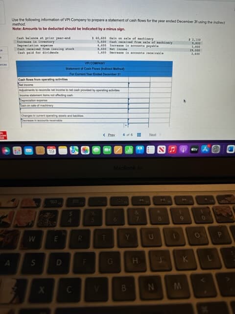 k
k
ces
Use the following information of VPI Company to prepare a statement of cash flows for the year ended December 31 using the indirect
method.
Note: Amounts to be deducted should be indicated by a minus sign.
A
Cash balance at prior year-end
Increase in investory
Depreciation expense
Cash received from issuing stock
Cash paid for dividende
Cash flows from operating activities
Net income
Depreciation expense
Gain on sale of machinery
Adjustments to reconcile net income to net cash provided by operating activities
Income statement Rems not affecting cash
Changes in curent operating assets and abilities
Decrease in accounts receivable
W
S
X
go
E
VPI COMPANY
Statement of Cash Flows (Indirect Method)
For Current Year Ended December 31
D
S
4
C
$ 40,600
Gain on sale of machinery
5,600 Cash received from sale of machinery
4,600 Increase in accounts payable
R
F
8,600 Net incon
1,600 Decrease in accounts receivable
%
< Pray 6 of 6
T
MacBook Air
6
G
Y
B
&
7
H
Next
U
*
8
1
9
$3,150
5.800
1,000
K
29,000
3,600
1
O
0
M
N
P
A