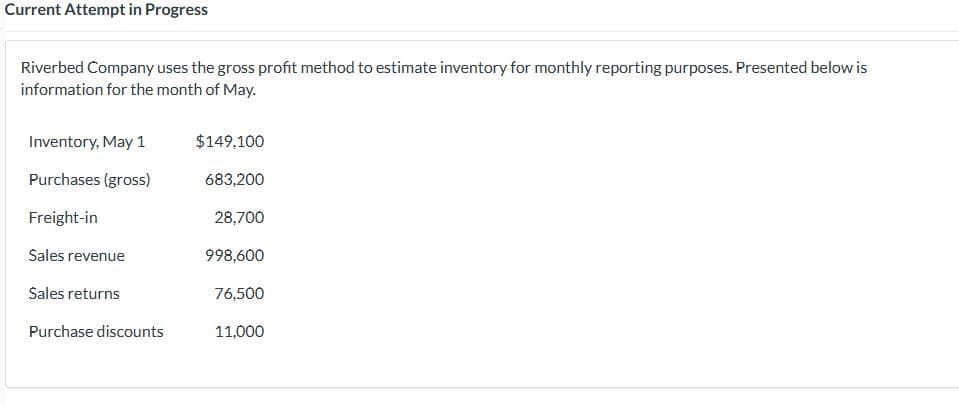 Current Attempt in Progress
Riverbed Company uses the gross profit method to estimate inventory for monthly reporting purposes. Presented below is
information for the month of May.
Inventory, May 1
Purchases (gross)
Freight-in
Sales revenue
Sales returns
Purchase discounts
$149,100
683,200
28,700
998,600
76,500
11,000