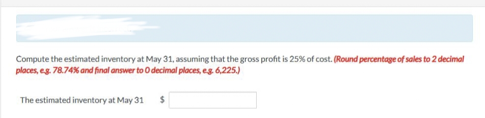 Compute the estimated inventory at May 31, assuming that the gross profit is 25% of cost. (Round percentage of sales to 2 decimal
places, e.g. 78.74% and final answer to O decimal places, e.g. 6,225.)
The estimated inventory at May 31
LA