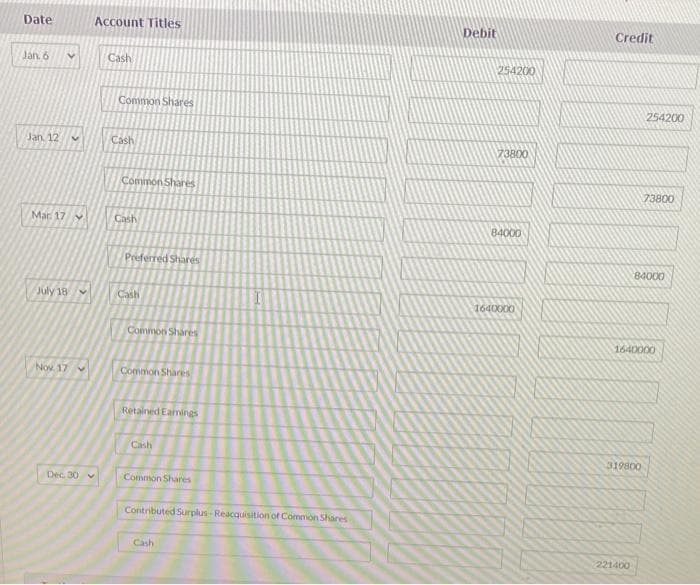 Date
Jan. 6
Jan 12 V
Mar 17
July 18
Nov 17 v
Dec. 30 v
Account Titles
Cash
Common Shares
Cash
Common Shares
Cash
Preferred Shares
Cash
Common Shares
Common Shares
Retained Eamings
Cash
Common Shares
Contributed Surplus-Reacquisition of Common Shares
Cash
Debit
254200
73800
84000
164000000
Credit
254200
319800
221400
73800
84000
1640000