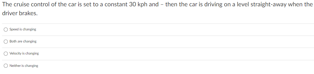 The cruise control of the car is set to a constant 30 kph and - then the car is driving on a level straight-away when the
driver brakes.
O Speed is changing
Both are changing
O Velocity is changing
O Neither is changing
