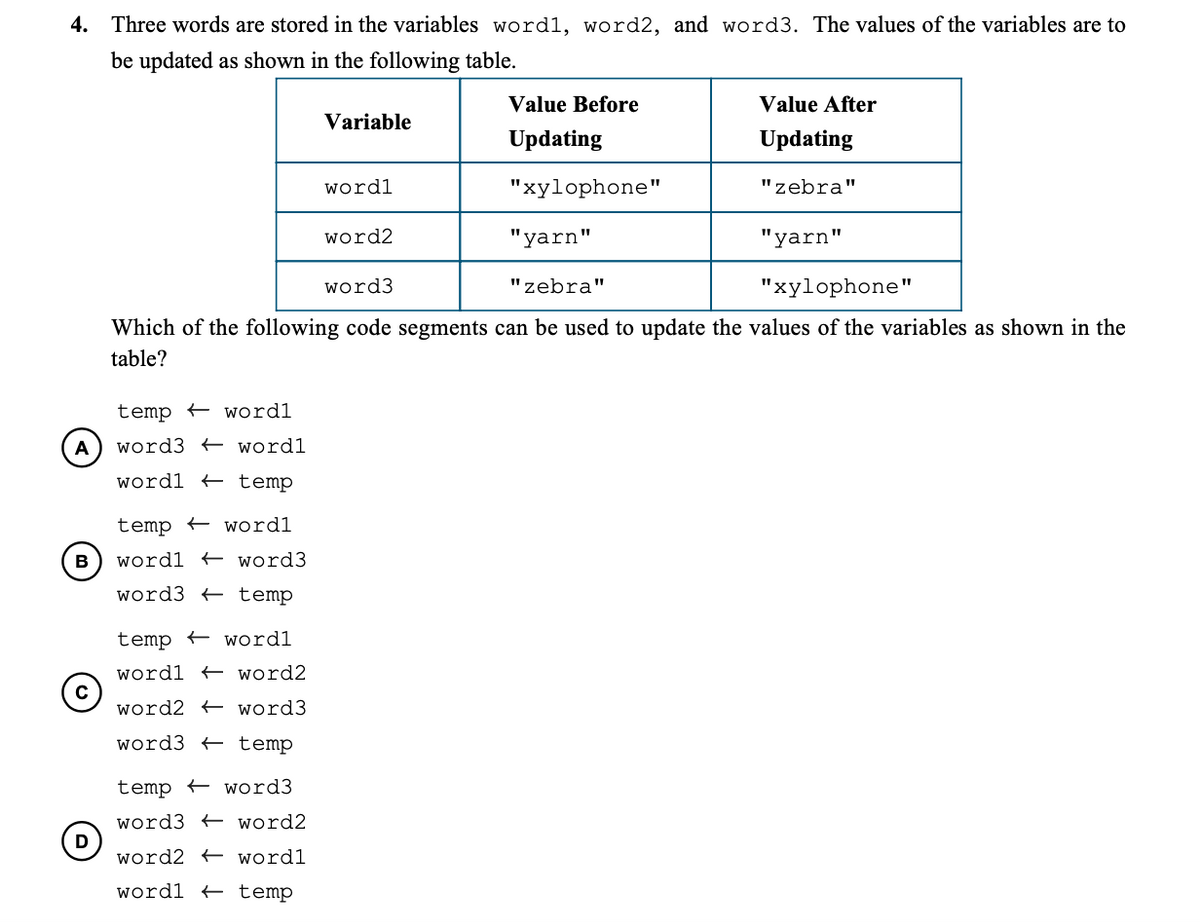 4. Three words are stored in the variables wordl, word2, and word3. The values of the variables are to
be updated as shown in the following table.
Value Before
Value After
Variable
Updating
Updating
wordl
"xylophone"
"zebra"
word2
"yarn"
"yarn"
word3
"zebra"
"xylophone"
Which of the following code segments can be used to update the values of the variables as shown in the
table?
temp wordl
A
word3 + wordl
wordl + temp
temp – wordl
B
wordl + word3
word3 + temp
temp + wordl
wordl + word2
word2 + word3
word3 + temp
temp + word3
word3 + word2
word2 + wordl
wordl + temp
