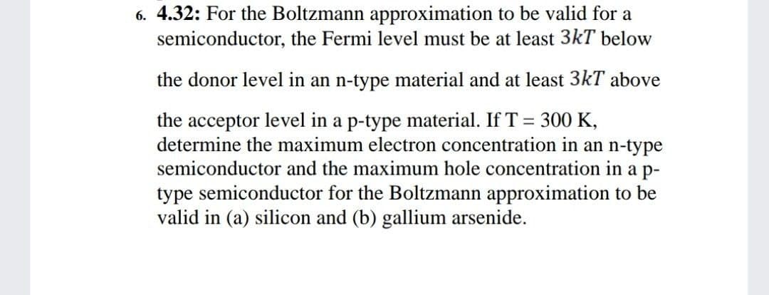 6. 4.32: For the Boltzmann approximation to be valid for a
semiconductor, the Fermi level must be at least 3kT below
the donor level in an n-type material and at least 3kT above
the acceptor level in a p-type material. If T = 300 K,
determine the maximum electron concentration in an n-type
semiconductor and the maximum hole concentration in a p-
type semiconductor for the Boltzmann approximation to be
valid in (a) silicon and (b) gallium arsenide.
