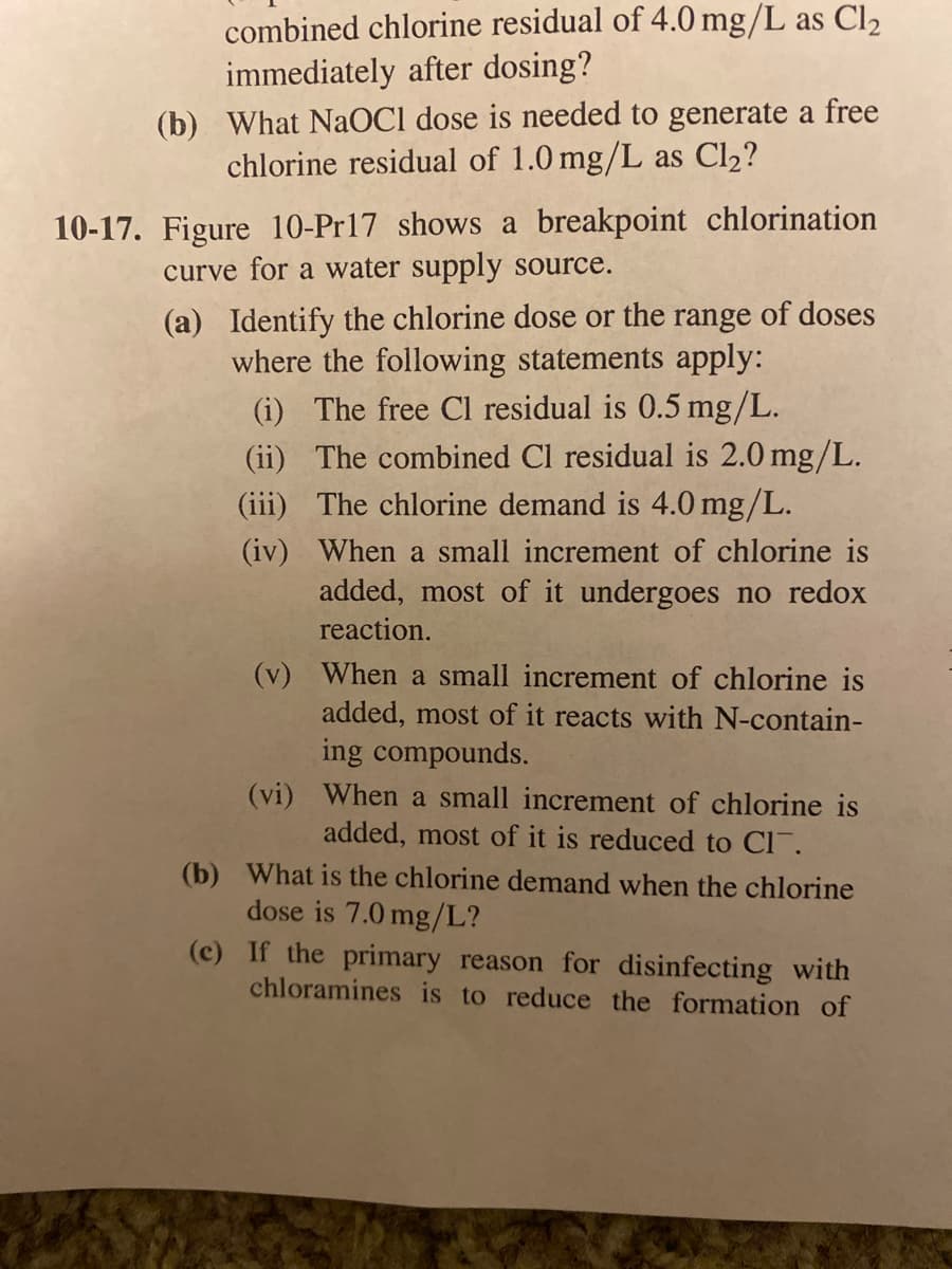 combined chlorine residual of 4.0 mg/L as Cl2
immediately after dosing?
(b) What NaOC1 dose is needed to generate a free
chlorine residual of 1.0 mg/L as Cl2?
10-17. Figure 10-Pr17 shows a breakpoint chlorination
curve for a water supply source.
(a) Identify the chlorine dose or the range of doses
where the following statements apply:
(i) The free Cl residual is 0.5 mg/L.
(ii) The combined Cl residual is 2.0 mg/L.
(iii) The chlorine demand is 4.0 mg/L.
(iv) When a small increment of chlorine is
added, most of it undergoes no redox
reaction.
(v) When a small increment of chlorine is
added, most of it reacts with N-contain-
ing compounds.
(vi) When a small increment of chlorine is
added, most of it is reduced to Cl.
(b) What is the chlorine demand when the chlorine
dose is 7.0 mg/L?
(c) If the primary reason for disinfecting with
chloramines is to reduce the formation of
