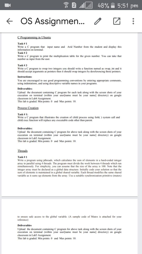 * 2 O 48% 5:51 pm
OS Assignmen...
C Programming in Ubuntu
Task #1
Write a C program that input name and Arid Number from the student and display this
information on terminal.
Task #2
Write a C program to print the multiplication table for the given mumber. You can take that
number as input from the user.
Task #3
Write a C program to swap two integers you should write a function named as swap_int and it
should accept arguments as pointers then it should swap integers by dereferencing those pointers.
Instructions:
You are encouraged to use good programming conventions by entering appropriate comments,
using indentations, and using descriptive variable names in your programs.
Deliverables:
Upload the document containing C program for cach task along with the screen shots of your
execution on terminal (within your userfname must be your name] directory) on google
classroom in Lab4 Assignment.
This lab is graded. Min points: 0 and Max points: 10.
Process Creation
Task # 1:
Write a C program that illustrates the creation of child process using fork( ) system call and
child exec function will replace any executable code other than parent.
Deliverables:
Upload the document containing C program for above task along with the screen shots of your
execution on terminal (within your user[name must be your name] directory) on google
classroom in Labs Assignment.
This lab is graded. Min points: 0 and Max points: 10.
Threads
Task #1
Write a program using pthreads, which calculates the sum of elements in a hard-coded integer
array in parallel using 4 threads. The program must divide the work between 4 threads which run
simultancously. For simplicity, you can assume that the size of the array is 100. Note that the
integer array must be declared as a global data structure. Initially code your solution so that the
sum of elements is maintained in a global shared variable. Each thread modifies the same shared
variable as it sums up elements from the aray. Use a suitable synchronization primitive (mutex)
to ensure safe access to the global variable. (A sample code of Mutex is attached for your
reference)
Deliverables
Upload the document containing C program for above task along with the screen shots of your
execution on terminal (within your userfname must be your name] directory) on google
classroom in Lab5 Assignment
This lab is graded. Min points: 0 and Max points: 10.

