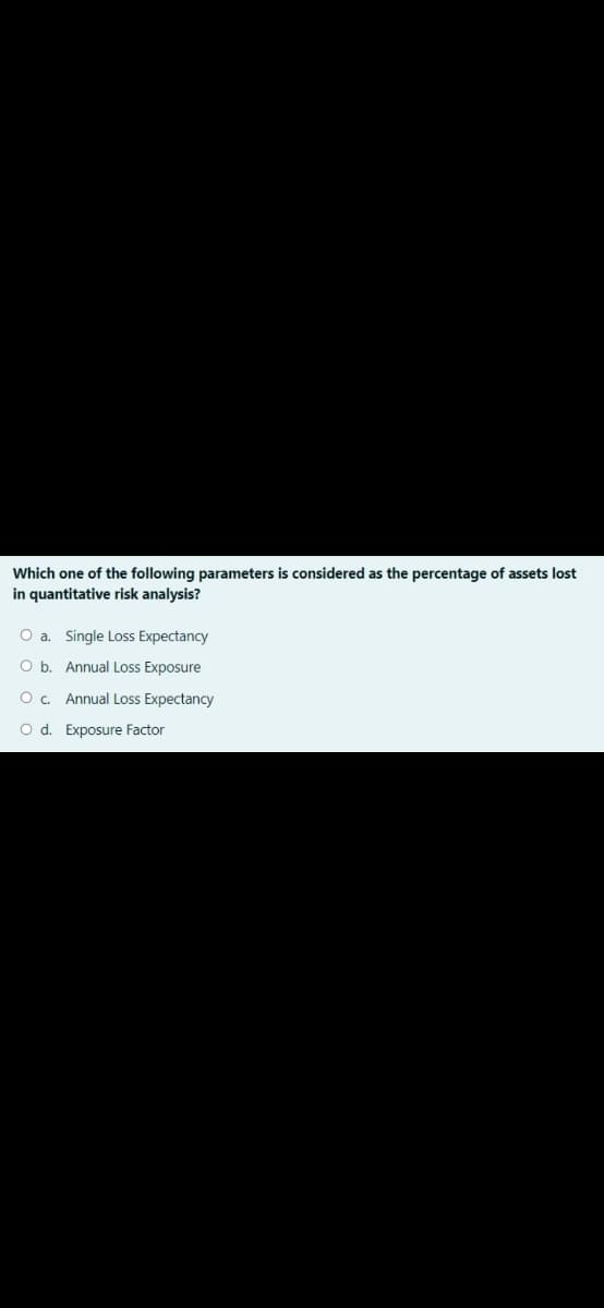 Which one of the following parameters is considered as the percentage of assets lost
in quantitative risk analysis?
O a. Single Loss Expectancy
O b. Annual Loss Exposure
O. Annual Loss Expectancy
O d. Exposure Factor
