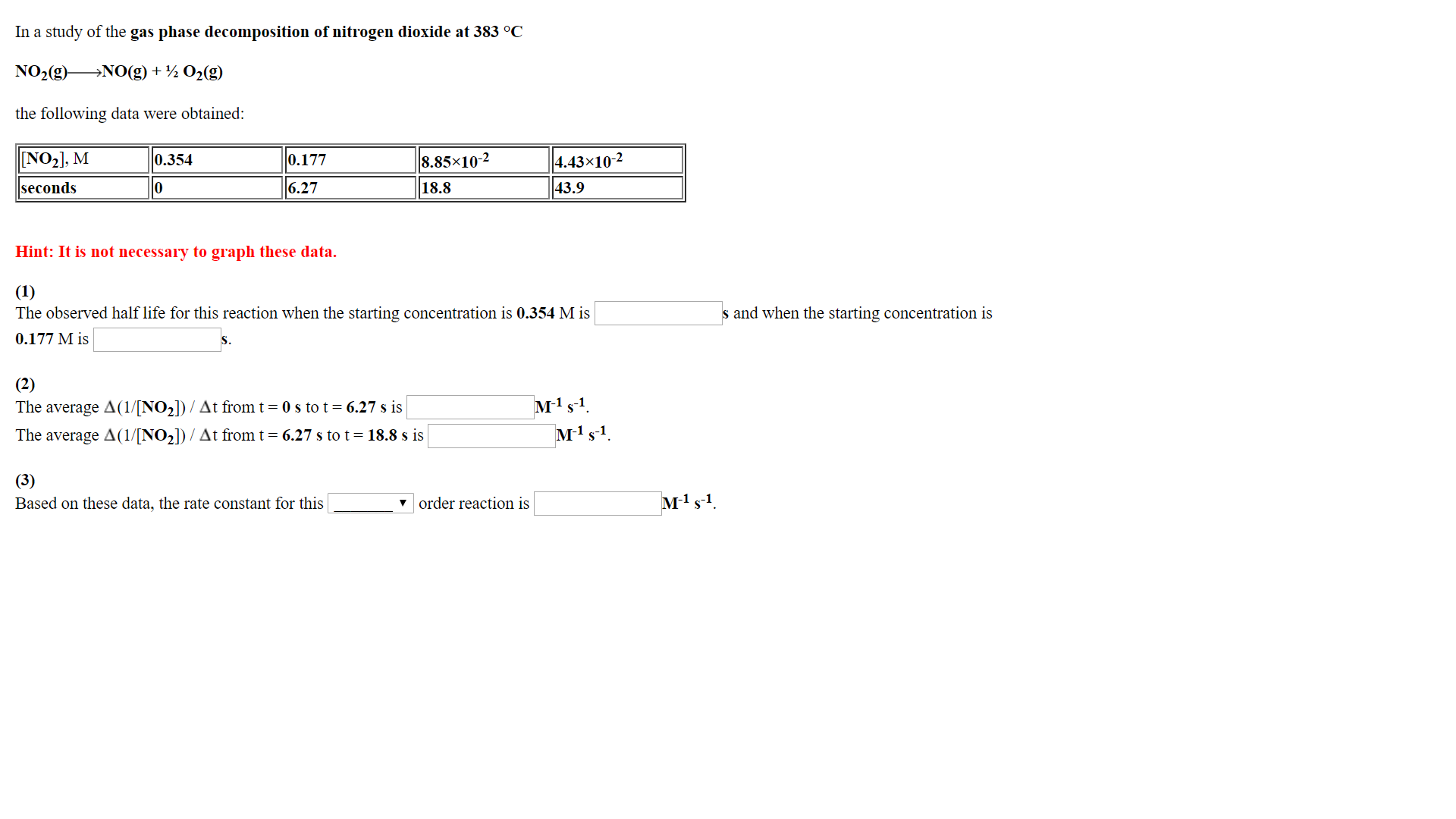 In a study of the gas phase decomposition of nitrogen dioxide at 383 °0C
NO2(g) NO(g) + ½ O2(g)
the following data were obtained
8.85x10-2
18.8
4.43x10-4
43.9
0.354
seconds
6.27
Hint: It is not necessary to graph these data.
The observed half life for this reaction when the starting concentration is 0.354 M is
0.177 M is
s and when the starting concentration is
1 -1
The average Δ(1/[NO2]) / Δt from t-0 s to t-6.27s is
The average A(1/[NO2]) / At from t- 6.27 s to t-18.8 s is
Based on these data, the rate constant for this
v order reaction is
