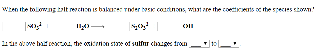 When the following half reaction is balanced under basic conditions, what are the coefficients of the species shown?
2-
SO22- +
S203
In the above half reaction, the oxidation state of sulfur changes from一一▼
to -
