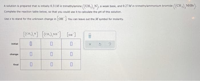 A solution is prepared that is initially 0.31M in trimethylamine ((CH,),N), a weak base, and 0.27M in trimethylammonium bromide (CH;), NHBr).
Complete the reaction table below, so that you could use it to calculate the pH of this solution.
Use x to stand for the unknown change in OH ]. You can leave out the M symbol for molarity.
[cH),N] [cn.),N"] [on]
Initial
change
final
