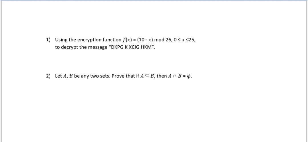 1) Using the encryption function f(x) = (10– x) mod 26, 0<x <25,
to decrypt the message "DKPG K XCIG HKM".
2) Let A, B be any two sets. Prove that if AC B, then A o B = 4.
