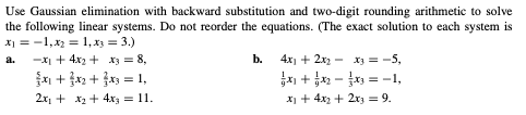 Use Gaussian elimination with backward substitution and two-digit rounding arithmetic to solve
the following linear systems. Do not reorder the equations. (The exact solution to each system is
X1 = -1,x2 = 1, x3 = 3.)
-xI + 4x2 + xz = 8,
n + x2 + x = 1,
a.
b.
4x1 + 2x - x = -5,
a + - = -1,
2x + x + 4x = 11.
X + 4x2 + 2r3 = 9.
