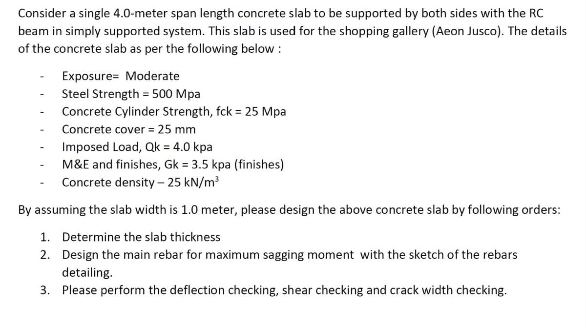 Consider a single 4.0-meter span length concrete slab to be supported by both sides with the RC
beam in simply supported system. This slab is used for the shopping gallery (Aeon Jusco). The details
of the concrete slab as per the following below :
Exposure Moderate
Steel Strength = 500 Mpa
Concrete Cylinder Strength, fck = 25 Mpa
Concrete cover = 25 mm
Imposed Load, Qk = 4.0 kpa
M&E and finishes, Gk = 3.5 kpa (finishes)
Concrete density - 25 kN/m³
By assuming the slab width is 1.0 meter, please design the above concrete slab by following orders:
1. Determine the slab thickness
2.
Design the main rebar for maximum sagging moment with the sketch of the rebars
detailing.
3. Please perform the deflection checking, shear checking and crack width checking.