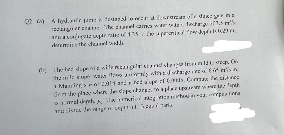 Q2. (a) A hydraulic jump is designed to occur at downstream of a sluice gate in a
rectangular channel. The channel carries water with a discharge of 3.5 m³/s
and a conjugate depth ratio of 4.25. If the supercritical flow depth is 0.29 m,
determine the channel width.
(b) The bed slope of a wide rectangular channel changes from mild to steep. On
the mild slope, water flows uniformly with a discharge rate of 6.65 m³/s.m,
a Manning's n of 0.014 and a bed slope of 0.0005. Compute the distance
from the place where the slope changes to a place upstream where the depth
is normal depth, yo. Use numerical integration method in your computations
and divide the range of depth into 3 equal parts.