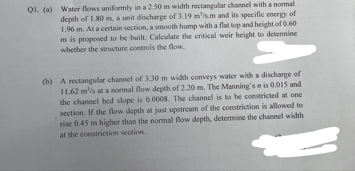 Q1. (a)
Water flows uniformly in a 2.50 m width rectangular channel with a normal
depth of 1.80 m, a unit discharge of 3.19 m³/s.m and its specific energy of
1.96 m. At a certain section, a smooth hump with a flat top and height of 0.60
m is proposed to be built. Calculate the critical weir height to determine
whether the structure controls the flow.
(b) A rectangular channel of 3.30 m width conveys water with a discharge of
11.62 m³/s at a normal flow depth of 2.20 m. The Manning's n is 0.015 and
the channel bed slope is 0.0008. The channel is to be constricted at one
section. If the flow depth at just upstream of the constriction is allowed to
rise 0.45 m higher than the normal flow depth, determine the channel width
at the constriction section.