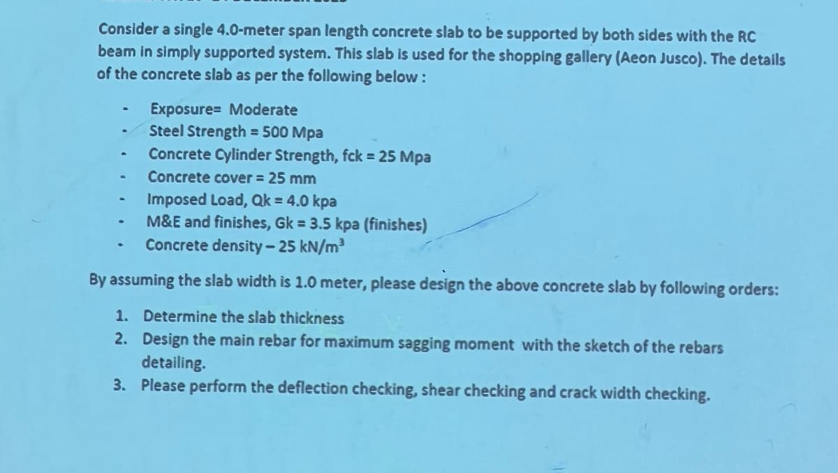 Consider a single 4.0-meter span length concrete slab to be supported by both sides with the RC
beam in simply supported system. This slab is used for the shopping gallery (Aeon Jusco). The details
of the concrete slab as per the following below:
Exposure Moderate
Steel Strength = 500 Mpa
Concrete Cylinder Strength, fck = 25 Mpa
Concrete cover = 25 mm
Imposed load, Qk = 4.0 kpa
M&E and finishes, Gk = 3.5 kpa (finishes)
Concrete density-25 kN/m³
By assuming the slab width is 1.0 meter, please design the above concrete slab by following orders:
1. Determine the slab thickness
2. Design the main rebar for maximum sagging moment with the sketch of the rebars
detailing.
3. Please perform the deflection checking, shear checking and crack width checking.