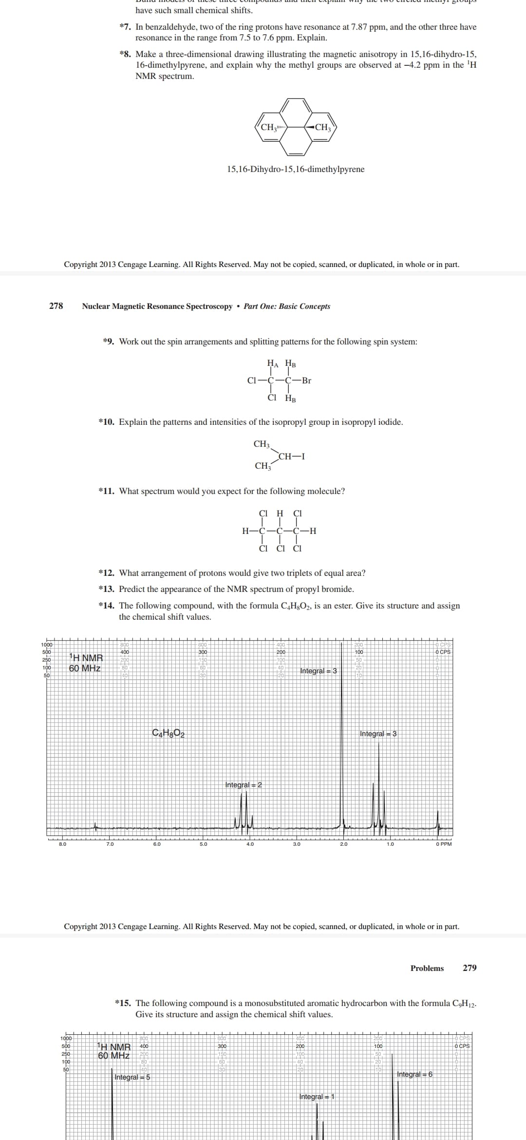 have such small chemical shifts.
*7. In benzaldehyde, two of the ring protons have resonance at 7.87 ppm, and the other three have
resonance in the range from 7.5 to 7.6 ppm. Explain.
*8. Make a three-dimensional drawing illustrating the magnetic anisotropy in 15,16-dihydro-15,
16-dimethylpyrene, and explain why the methyl groups are observed at -4.2 ppm in the 'H
NMR spectrum.
CH3-
-CH
15,16-Dihydro-15,16-dimethylpyrene
Copyright 2013 Cengage Learning. All Rights Reserved. May not be copied, scanned, or duplicated, in whole or in part.
278
Nuclear Magnetic Resonance Spectroscopy • Part One: Basic Concepts
*9. Work out the spin arrangements and splitting patterns for the following spin system:
НА Нв
Cl-C-
-C
-Br
ČI HB
*10. Explain the patterns and intensities of the isopropyl group in isopropyl iodide.
CH3
CH-I
CH3
*11. What spectrum would you expect for the following molecule?
CI H
Cl
H
-C
-С—Н
CI
Cl
*12. What arrangement of protons would give two triplets of equal area?
*13. Predict the appearance of the NMR spectrum of propyl bromide.
*14. The following compound, with the formula C,H3O2, is an ester. Give its structure and assign
the chemical shift values.
1000
500
250
100
400
300
200
100
O CPS
1H NMR
| 60 MHz
Integral = 3
50
Integral = 3
Integral = 2
8.0
7.0
6.0
5.0
4.0
3.0
2.0
1.0
O PPM
Copyright 2013 Cengage Learning. All Rights Reserved. May not be copied, scanned, or duplicated, in whole or in part.
Problems
279
*15. The following compound is a monosubstituted aromatic hydrocarbon with the formula C,H12-
Give its structure and assign the chemical shift values.
H NMR
60 MHz
400
300
200
100
O CPS
Integral = 5
Integral = 6
Integral = 1
