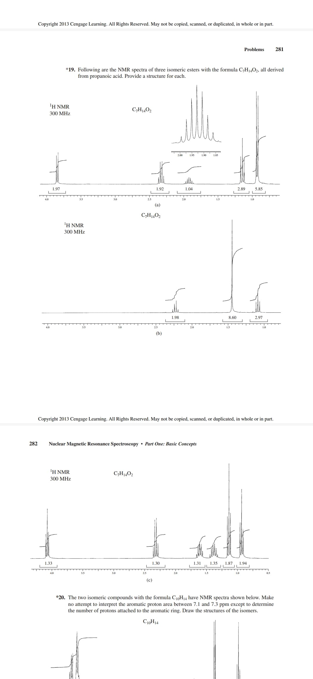 Copyright 2013 Cengage Learning. All Rights Reserved. May not be copied, scanned, or duplicated, in whole or in part.
Problems
281
*19. Following are the NMR spectra of three isomeric esters with the formula C,H14O2, all derived
from propanoic acid. Provide a structure for each.
'H NMR
C,H1402
300 MHz
2.00
1.95
1.90
1.85
1.97
1.92
1.04
2.89
5.85
3.5
3.0
2.5
1.5
1.0
(a)
C,H14O2
1Η ΝMR
300 MHz
1.98
8.60
2.97
4.0
3.0
2.5
2.0
1.5
1.0
(b)
Copyright 2013 Cengage Learning. All Rights Reserved. May not be copied, scanned, or duplicated, in whole or in part.
282
Nuclear Magnetic Resonance Spectroscopy • Part One: Basic Concepts
ΙΗ ΝMR
C,H14O2
300 MHz
1,33
1.30
1.31
1.35
IL
1.87
1.94
T TTT
4.0
3.5
2.5
2.0
05
(c)
*20. The two isomeric compounds with the formula C10H14 have NMR spectra shown below. Make
no attempt to interpret the aromatic proton area between 7.1 and 7.3 ppm except to determine
the number of protons attached to the aromatic ring. Draw the structures of the isomers.
C10H14
