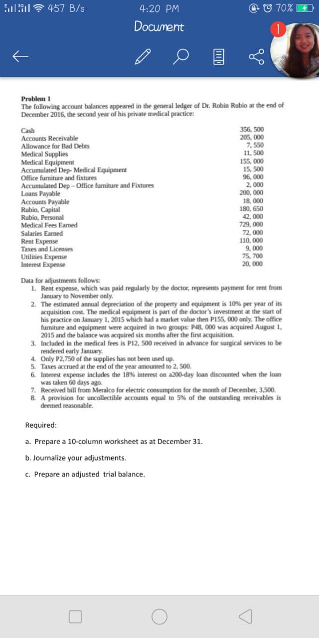 Sl7 457 B/s
4:20 PM
O © 70% 4
Document
Problem 1
The following account balances appeared in the general ledger of Dr. Robin Rubio at the end of
December 2016, the second year of his private medical practice:
356, 500
205, 000
7, 550
11, 500
155, 000
15, 500
96, 000
2, 000
200. 000
Cash
Accounts Receivable
Allowance for Bad Debts
Medical Supplies
Medical Equipment
Accumulated Dep- Medical Equipment
Office furniture and fixtures
tumulated Dep- Office furniture and Fixtures
Loans
AccPayable
Accounts
Rubio, Capital
Rubio, Personal
Medical Fees Earned
18, 000
180, 650
42. 000
729. 000
72, 000
110, 000
9, 000
75, 700
20, 000
Salaries Earmed
Rent Expense
Taxes and Licenses
Utilities Expense
Interest Expense
Data for adjustments follows:
1. Rent expense, which was paid regularly by the doctor, represents payment for rent from
to November only.
2. The estimated annual depreciation of the property and equipment is 10% per year of its
acquisition cost. The medical equipment is part of the doctor's investment at the start of
his practice on January 1, 2015 which had a market value then P155, 000 only. The office
were acquired in two groups: P48, 000 was acquired August 1,
furniture and
2015 and the balance was acquired six months after the first acquisition.
3. Included in the
equipment
endered ee edical fees is P12, 500 received in advance for surgical services to be
4. Only P2,750 of the supplies has not been used up.
early January.
5.
Taxes accrued at the end of the year amounted to 2, 500.
6. Interest expense includes the 18% interest on a200-day loan discounted when the loan
was taken 60 days ago.
7. Received bill from Meralco for electric consumption for the month of December, 3,500.
8. A provision for uncollectible accounts equal to 5% of the outstanding receivables is
deemed reasonable.
Required:
a. Prepare a 10-column worksheet as at December 31.
b. Journalize your adjustments.
c. Prepare an adjusted trial balance.
