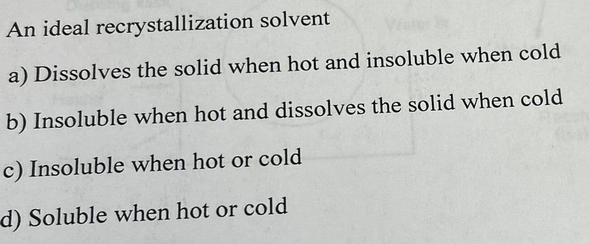 An ideal recrystallization solvent
a) Dissolves the solid when hot and insoluble when cold
b) Insoluble when hot and dissolves the solid when cold
c) Insoluble when hot or cold
d) Soluble when hot or cold