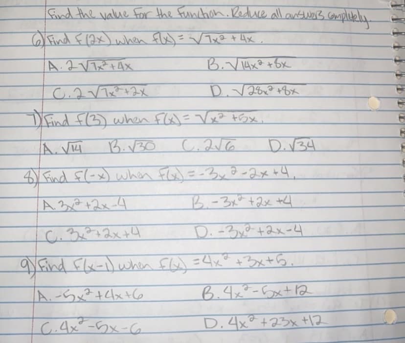 find the value for the function. Reduce all answers completely.
6) Find F (2x) when f(x) = √√√/7x² + 4x
А. 2 V7x2+4x
C.2√√7x²+2x
7) Find F(3) when F(x)=√x² +5x.
A. VM
B.√30
C.2√6
D. √34
8) Find f(-x) when F(x) = -3, 2-2x +4₁
A. 3x²+2x-4
B.-3x² + 2x +4
0.3x²+2x+4
D. - 32 +2x-4
9 Find F(x-1) when f(x) = 4x³ +3x+5.
/A. -5x² + 4x+6
B.4x²-5x+12
C.4x²-5x-6
D. 4x2 +23x +12
B. √ 14x2 + 8x
D. √28x² +8x