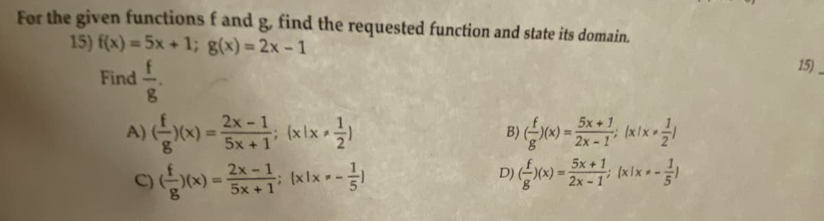 For the given functions f and g, find the requested function and state its domain.
15) f(x) = 5x + 1; g(x)=2x-1
Find
8
2x -
A) (-2)(x) = ²x = 1; (xix - -/-)
5x+1
c)(x(x)=2x = 1; (xx---/-)
5x+1
B) (-)(x) = 5x+7; (xix-1
2x -
D) (-)(x) = 5x + (xx---
5x+1
2x-1'
15)