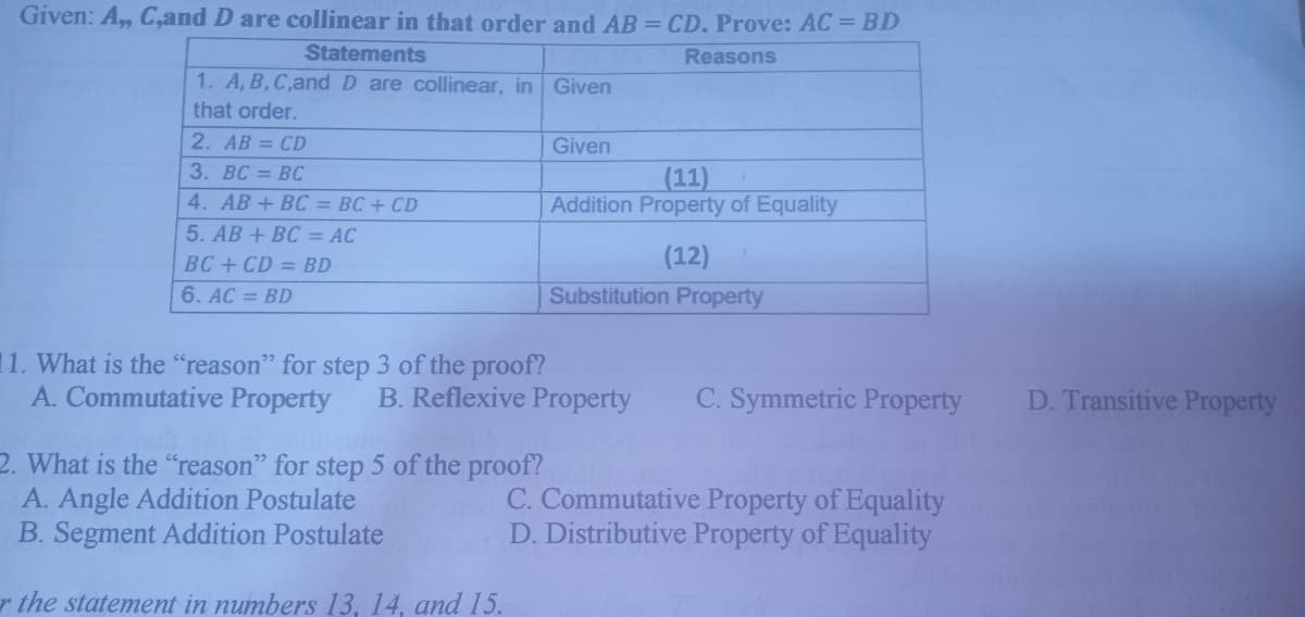 Given: A, C,and D are collinear in that order and AB = CD. Prove: AC = BD
Statements
Reasons
1. A, B,C,and D are collinear, in Given
that order.
2. AB = CD
Given
3. BC = BC
(11)
Addition Property of Equality
4. AB + BC = BC + CD
5. AB + BC = AC
BC+ CD = BD
(12)
6. AC = BD
Substitution Property
11. What is the "reason" for step 3 of the proof?
A. Commutative Property
B. Reflexive Property
C. Symmetric Property
D. Transitive Property
2. What is the "reason" for step 5 of the proof?
A. Angle Addition Postulate
B. Segment Addition Postulate
C. Commutative Property of Equality
D. Distributive Property of Equality
r the statement in numbers 13, 14, and 15.
