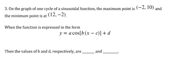 3. On the graph of one cycle of a sinusoidal function, the maximum point is (-2, 10) and
the minimum point is at (12,-2).
When the function is expressed in the form
y = a cos[b (x - c)] + d
Then the values of b and d, respectively, are
and