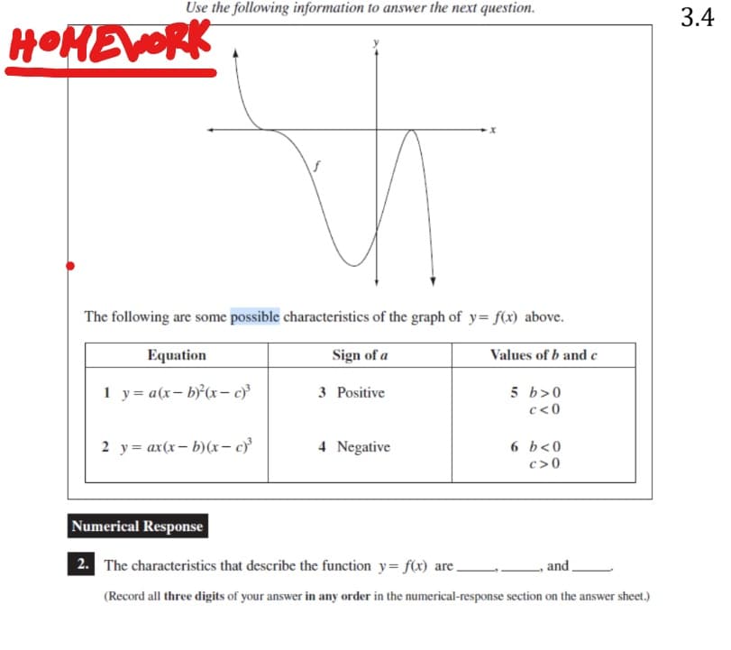 Use the following information to answer the next question.
HOMEWORK
The following are some possible characteristics of the graph of y=f(x) above.
Equation
Sign of a
1 y = a(x-b)²(x-c)³
2 y = ax(x-b)(x-c)³
3 Positive
4 Negative
Values of b and c
5 b>0
c<0
6 b<0
c>0
Numerical Response
and.
2. The characteristics that describe the function y=f(x) are.
(Record all three digits of your answer in any order in the numerical-response section on the answer sheet.)
3.4