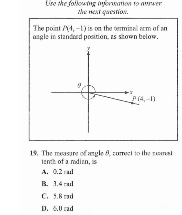 Use the following information to answer
the next question.
The point P(4, -1) is on the terminal arm of an
angle in standard position, as shown below.
0
-X
P(4,-1)
19. The measure of angle 8, correct to the nearest
tenth of a radian, is
A. 0.2 rad
B. 3.4 rad
C. 5.8 rad
D. 6.0 rad