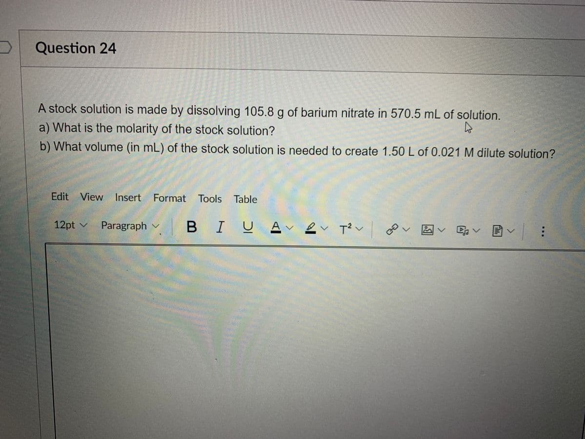 Question 24
A stock solution is made by dissolving 105.8 g of barium nitrate in 570.5 mL of solution.
a) What is the molarity of the stock solution?
b) What volume (in mL) of the stock solution is needed to create 1.50 L of 0.021 M dilute solution?
Edit View Insert Format Tools
12pt v
Paragraph v
B I
Av
ev T²v
2
