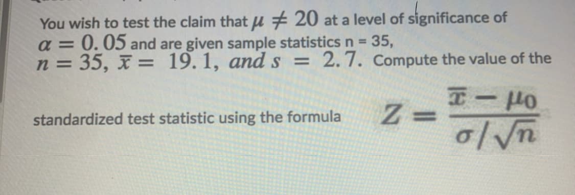 You wish to test the claim that u # 20 at a level of significance of
a = 0.05 and are given sample statistics n 35,
n = 35, x = 19.1, ands = 2.7. Compute the value of the
%3D
%3D
%3D
-
%3D
standardized test statistic using the formula
