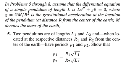 In Problems 5 through 8, assume that the differential equation of a simple pendulum of length \( L \) is \( L\theta'' + g\theta = 0 \), where \( g = GM/R^2 \) is the gravitational acceleration at the location of the pendulum (at distance \( R \) from the center of the earth; \( M \) denotes the mass of the earth).

5. Two pendulums are of lengths \( L_1 \) and \( L_2 \) and—when located at the respective distances \( R_1 \) and \( R_2 \) from the center of the earth—have periods \( p_1 \) and \( p_2 \). Show that

\[
\frac{p_1}{p_2} = \frac{R_1 \sqrt{L_1}}{R_2 \sqrt{L_2}}.
\]