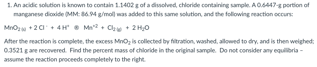 1. An acidic solution is known to contain 1.1402 g of a dissolved, chloride containing sample. A 0.6447-g portion of
manganese dioxide (MM: 86.94 g/mol) was added to this same solution, and the following reaction occurs:
MnO2 (s) + 2 CI` + 4 H* ® Mn*2 + Cl2 (g) + 2 H20
After the reaction is complete, the excess MnO2 is collected by filtration, washed, allowed to dry, and is then weighed;
0.3521 g are recovered. Find the percent mass of chloride in the original sample. Do not consider any equilibria -
assume the reaction proceeds completely to the right.
