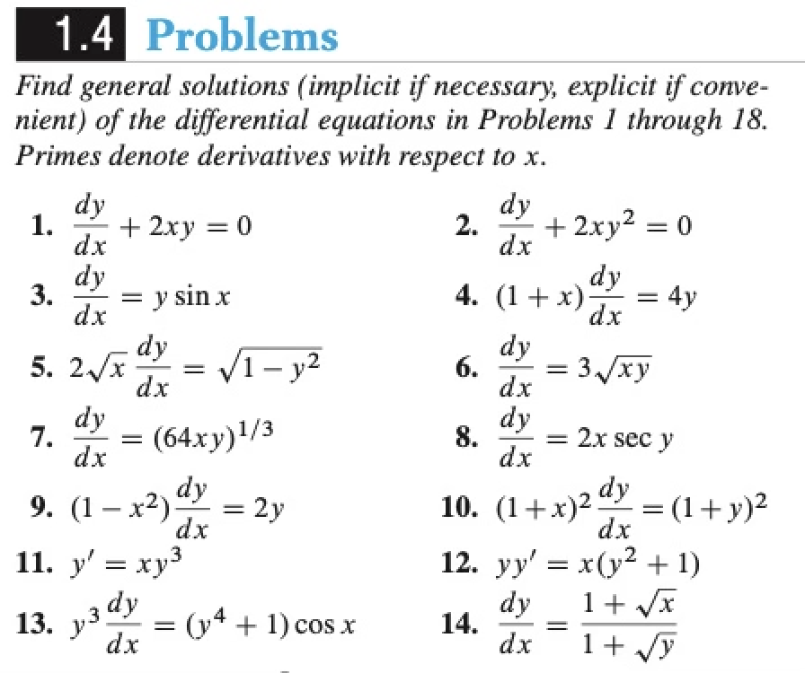 10. (1+x)2 dy
1.4 Problems
Find general solutions (implicit if necessary, explicit if conve-
nient) of the differential equations in Problems 1 through 18.
Primes denote derivatives with respect to x.
dy
1.
+ 2xy = 0
dx
dy
2.
+ 2xy2 = 0
dx
dy
dy
4. (1+x)-
= 4y
3.
= y sin x
dx
dx
5. 2/x
dy
V1- y2
dy
6.
dx
3 /xy
||
dx
dy
7.
(64ху)1/3
dx
dy
8.
= 2x sec y
dx
9. (1 – x2) dy
dx
= 2y
10. (1+x)2
= (1+y)²
dx
%3D
%3D
11. y' = xy3
12. yy' = x(y2 + 1)
dy
(y4 + 1) cos x
dx
dy
14.
dx
1+ Vx
1+ /y
13. у3
