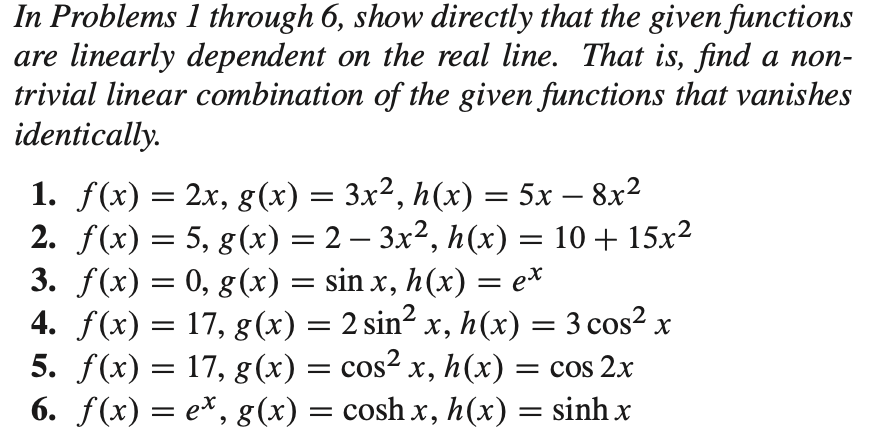 In Problems 1 through 6, show directly that the given functions
are linearly dependent on the real line. That is, find a non-
trivial linear combination of the given functions that vanishes
identically.
1. f(x) = = 5x – 8x²
2. f(x) = 5, g(x) = 2 – 3x², h(x) = 10 + 15x²
3. f(x) = 0, g(x) = sin x, h(x) = e*
4. f(x) = 17, g(x) = 2 sin² x, h(x) = 3 cos² x
5. f(x) = 17, g(x) = cos² x, h(x) :
6. f(x) = e*, g(x) = cosh x, h(x) = sinh x
2.x, g(x) = 3x², h(x)
-
||
-
= cos 2x
